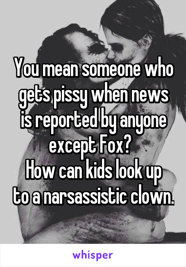 You mean someone who gets pissy when news is reported by anyone except Fox?  
How can kids look up to a narsassistic clown.