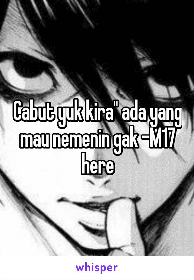 Cabut yuk kira" ada yang mau nemenin gak -M17 here