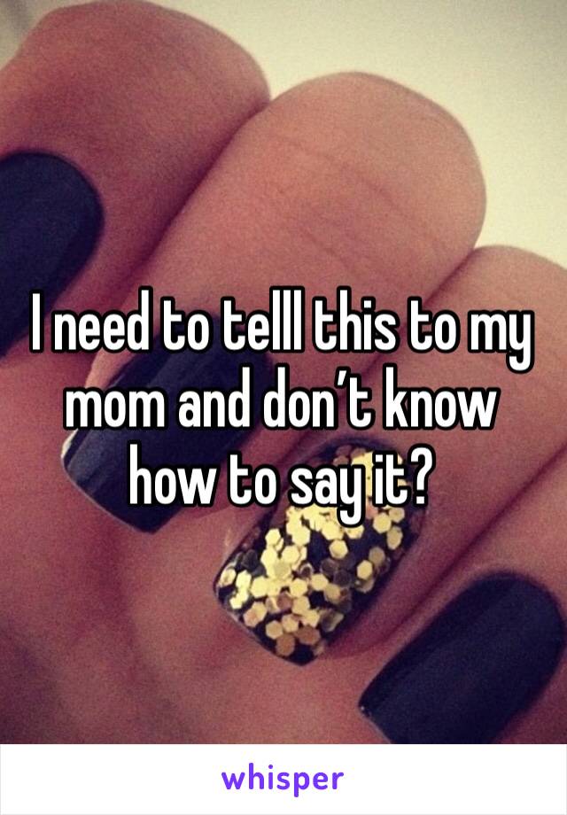 I need to telll this to my mom and don’t know how to say it?