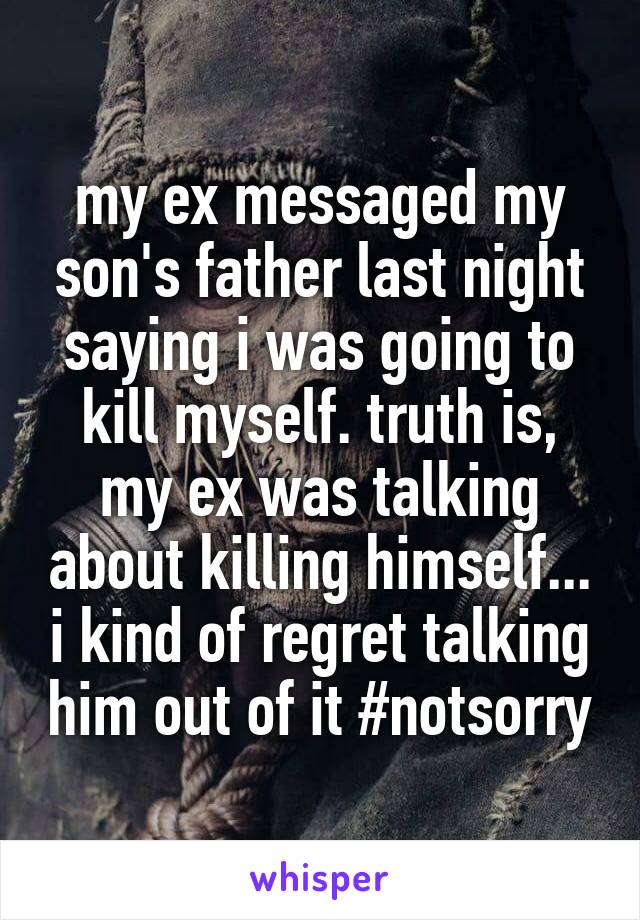 my ex messaged my son's father last night saying i was going to kill myself. truth is, my ex was talking about killing himself... i kind of regret talking him out of it #notsorry