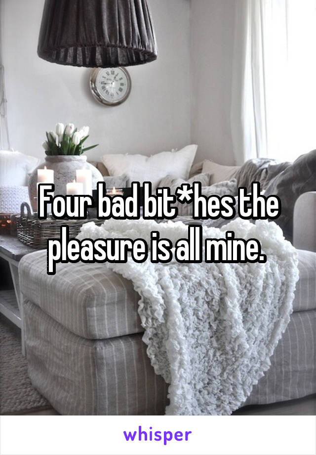 Four bad bit*hes the pleasure is all mine. 