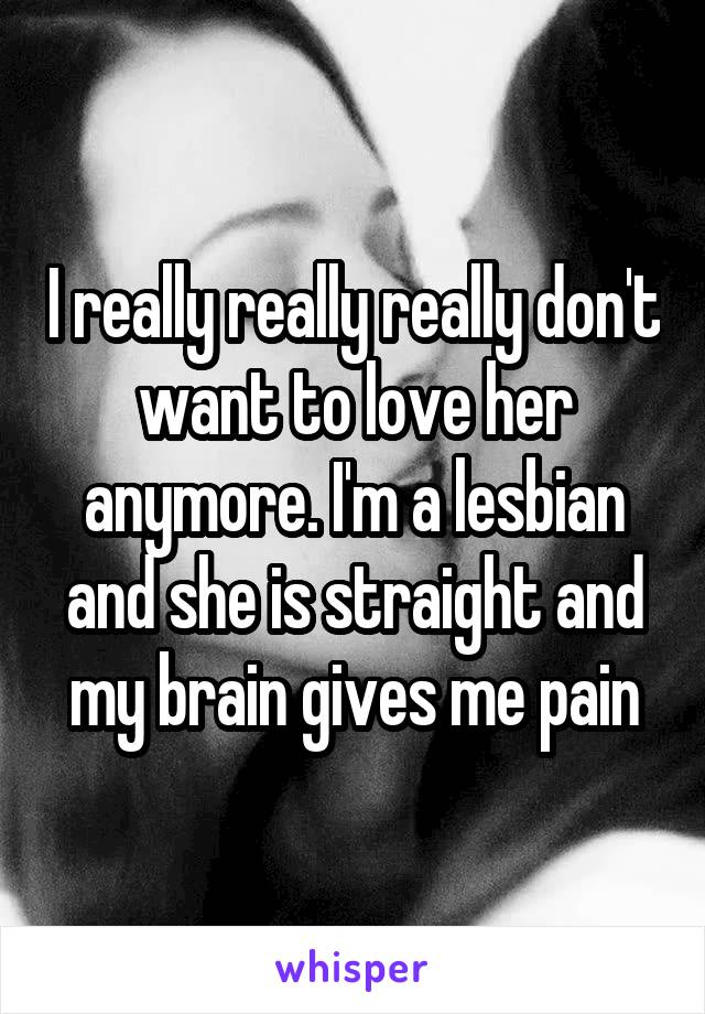 I really really really don't want to love her anymore. I'm a lesbian and she is straight and my brain gives me pain