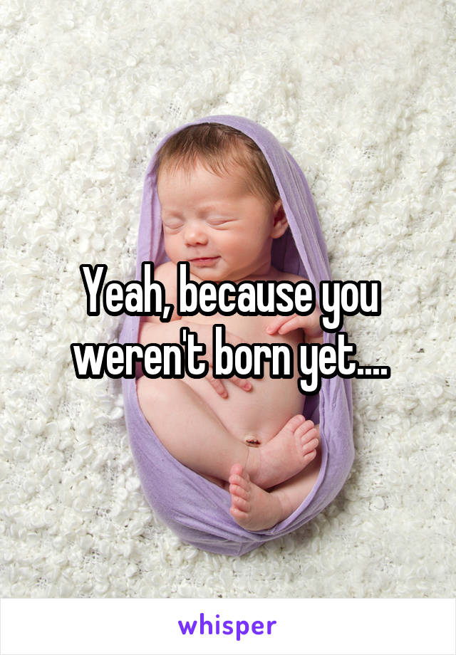 Yeah, because you weren't born yet....