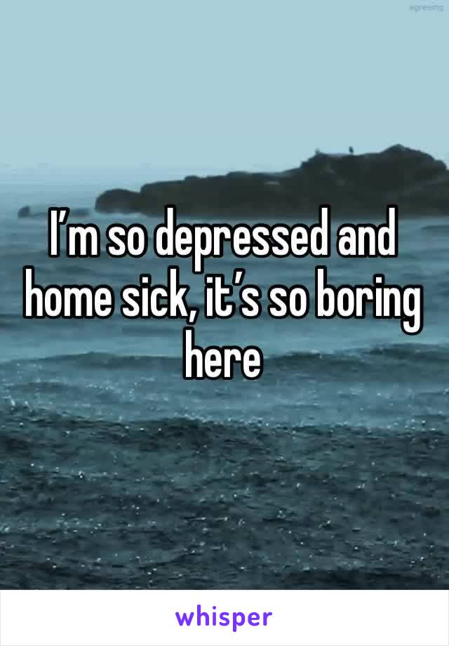 I’m so depressed and home sick, it’s so boring here 