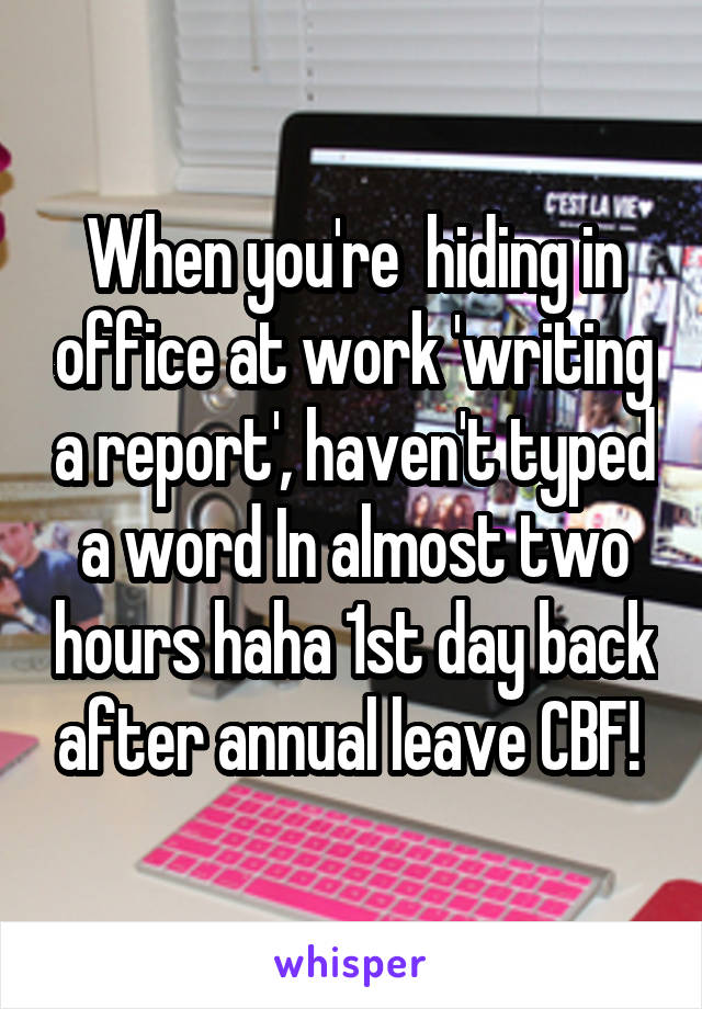 When you're  hiding in office at work 'writing a report', haven't typed a word In almost two hours haha 1st day back after annual leave CBF! 