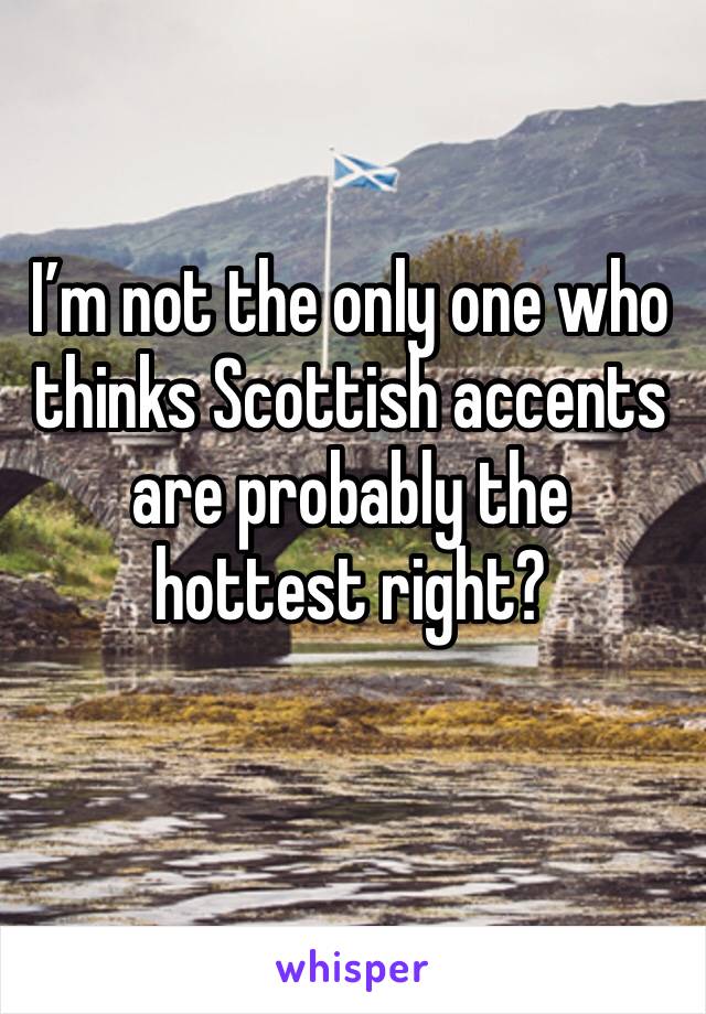 I’m not the only one who thinks Scottish accents are probably the hottest right? 