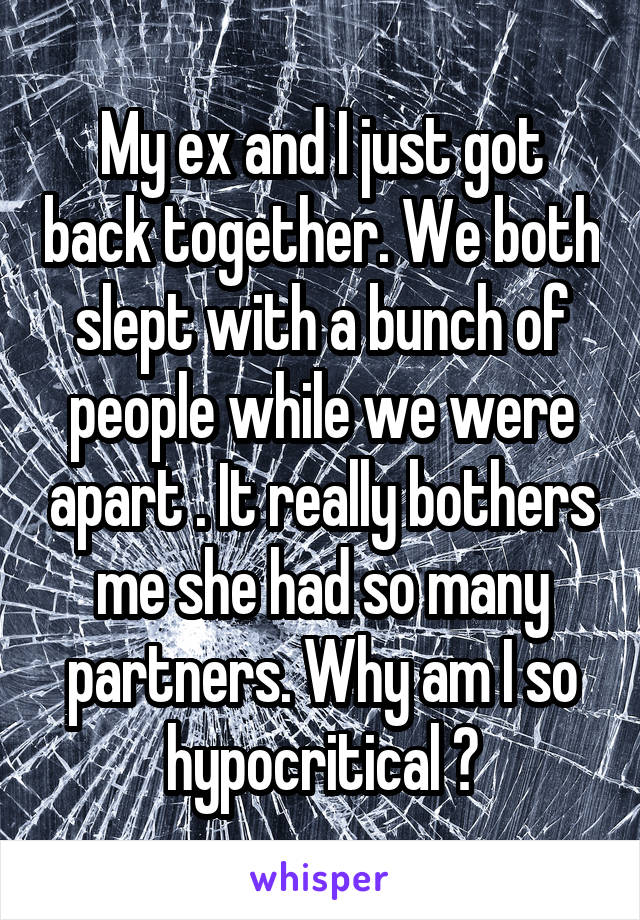 My ex and I just got back together. We both slept with a bunch of people while we were apart . It really bothers me she had so many partners. Why am I so hypocritical ?