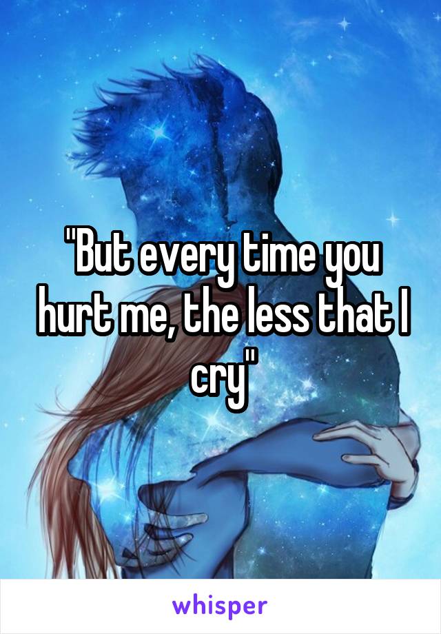 "But every time you hurt me, the less that I cry"