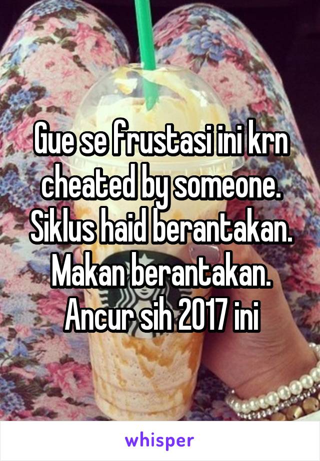 Gue se frustasi ini krn cheated by someone. Siklus haid berantakan. Makan berantakan. Ancur sih 2017 ini