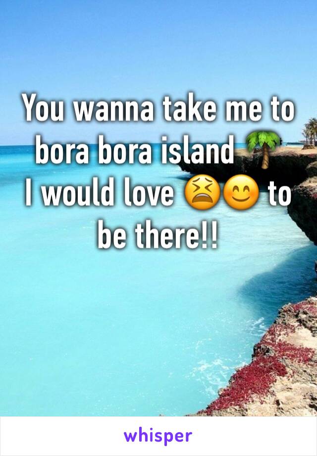 You wanna take me to bora bora island 🌴 
I would love 😫😊 to be there!!