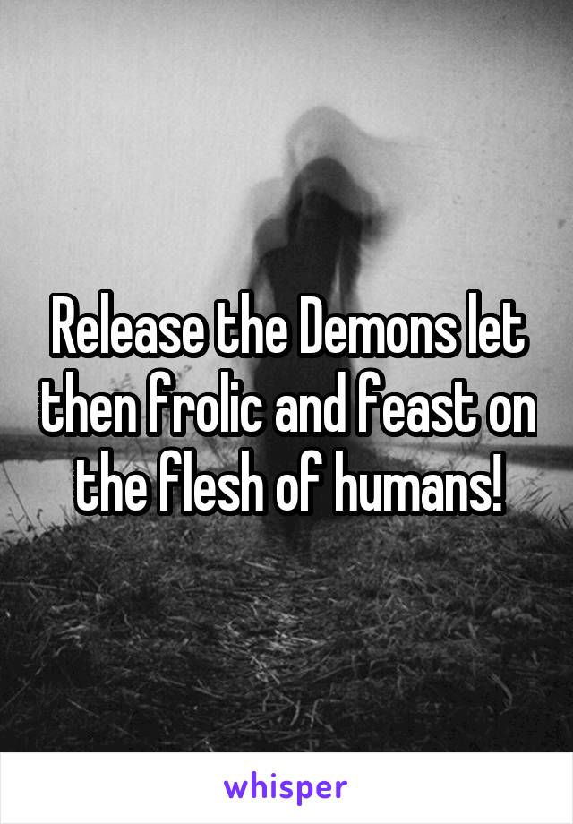 Release the Demons let then frolic and feast on the flesh of humans!