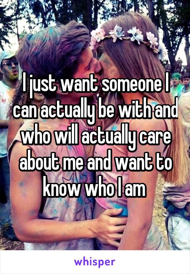 I just want someone I can actually be with and who will actually care about me and want to know who I am 