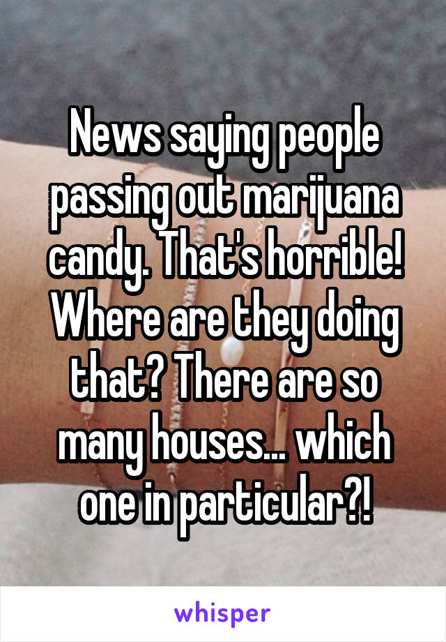 News saying people passing out marijuana candy. That's horrible! Where are they doing that? There are so many houses... which one in particular?!