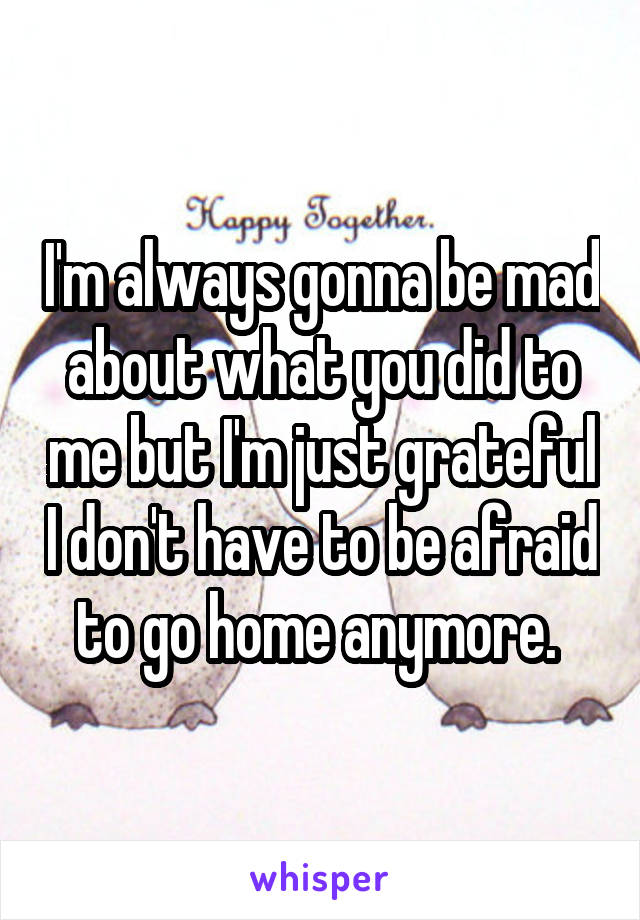 I'm always gonna be mad about what you did to me but I'm just grateful I don't have to be afraid to go home anymore. 