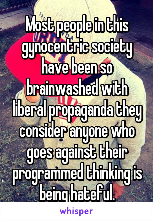 Most people in this gynocentric society have been so brainwashed with liberal propaganda they consider anyone who goes against their programmed thinking is being hateful.