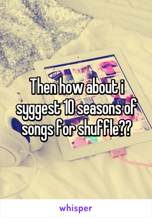 Then how about i syggest 10 seasons of songs for shuffle??