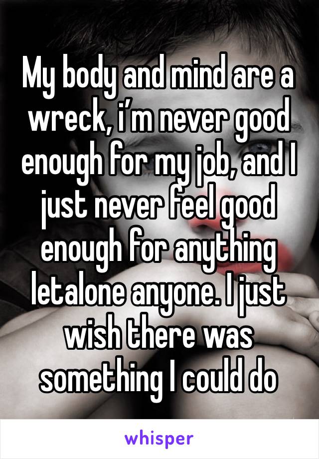 My body and mind are a wreck, i’m never good enough for my job, and I just never feel good enough for anything letalone anyone. I just wish there was something I could do