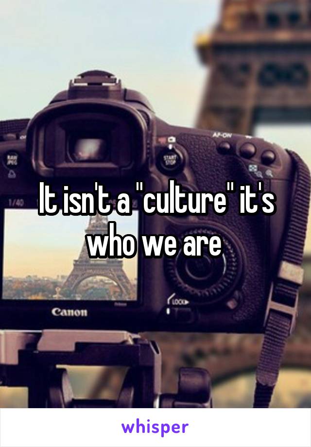 It isn't a "culture" it's who we are 