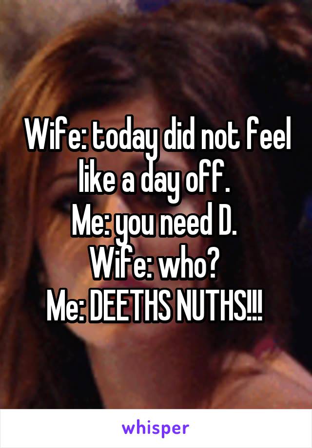 Wife: today did not feel like a day off. 
Me: you need D. 
Wife: who? 
Me: DEETHS NUTHS!!! 