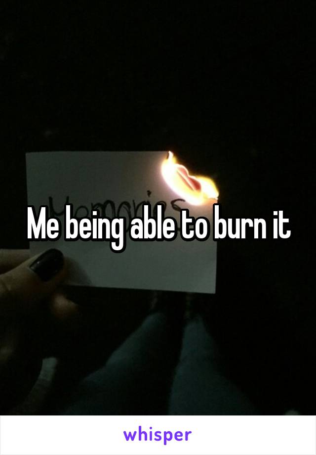 Me being able to burn it