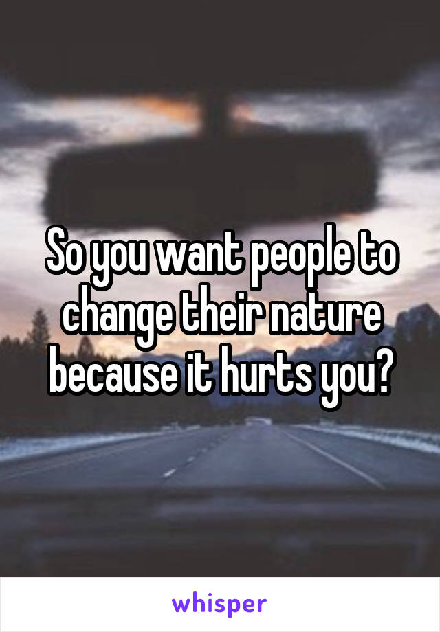 So you want people to change their nature because it hurts you?