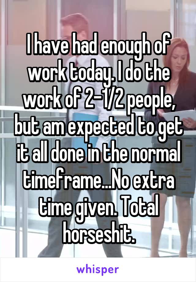 I have had enough of work today. I do the work of 2-1/2 people, but am expected to get it all done in the normal timeframe...No extra time given. Total horseshit.