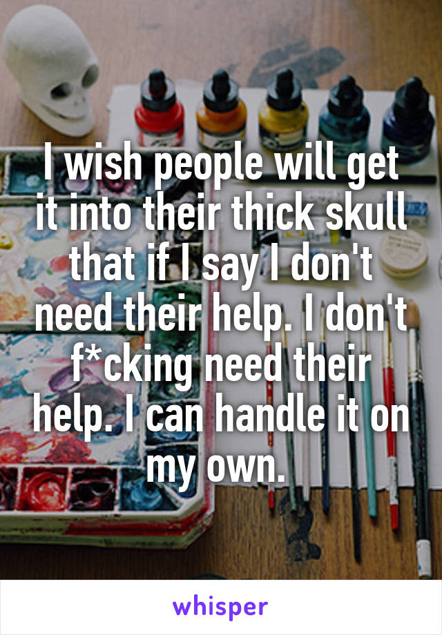 I wish people will get it into their thick skull that if I say I don't need their help. I don't f*cking need their help. I can handle it on my own. 