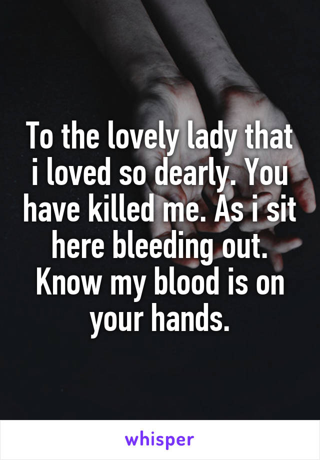 To the lovely lady that i loved so dearly. You have killed me. As i sit here bleeding out. Know my blood is on your hands.