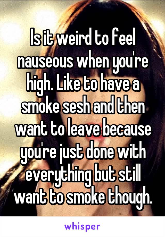 Is it weird to feel nauseous when you're high. Like to have a smoke sesh and then want to leave because you're just done with everything but still want to smoke though.