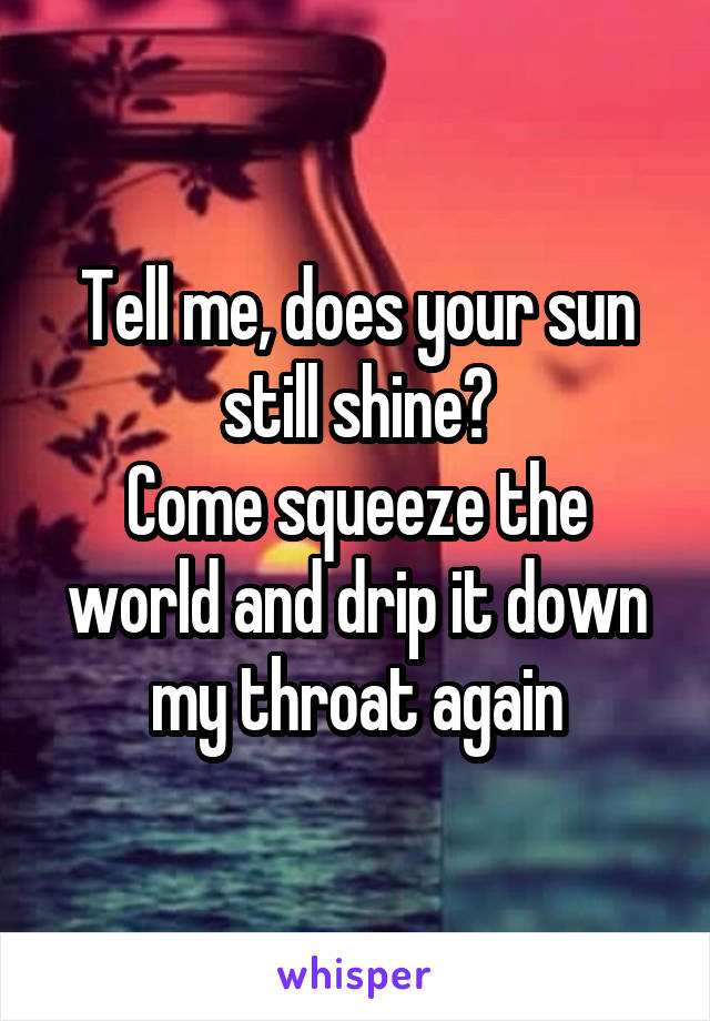 Tell me, does your sun still shine?
Come squeeze the world and drip it down my throat again