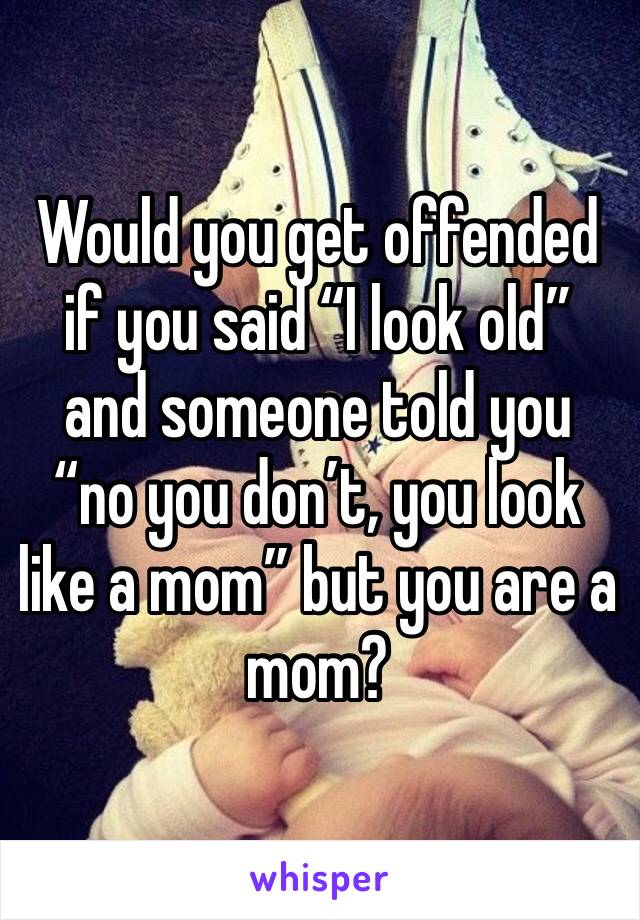 Would you get offended if you said “I look old” and someone told you “no you don’t, you look like a mom” but you are a mom? 