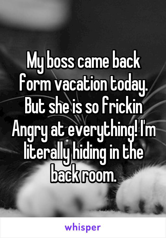 My boss came back form vacation today. But she is so frickin Angry at everything! I'm literally hiding in the back room.