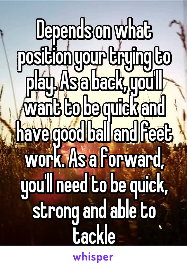 Depends on what position your trying to play. As a back, you'll want to be quick and have good ball and feet work. As a forward, you'll need to be quick, strong and able to tackle