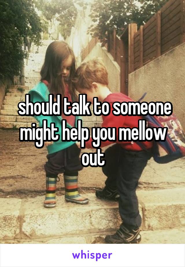  should talk to someone might help you mellow out