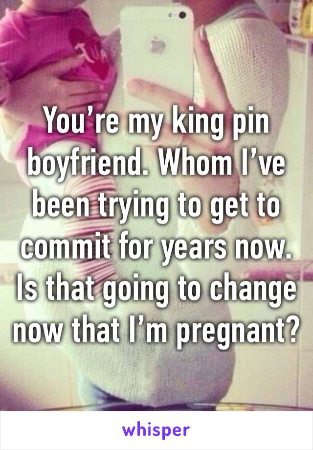 You’re my king pin boyfriend. Whom I’ve been trying to get to commit for years now. Is that going to change now that I’m pregnant? 