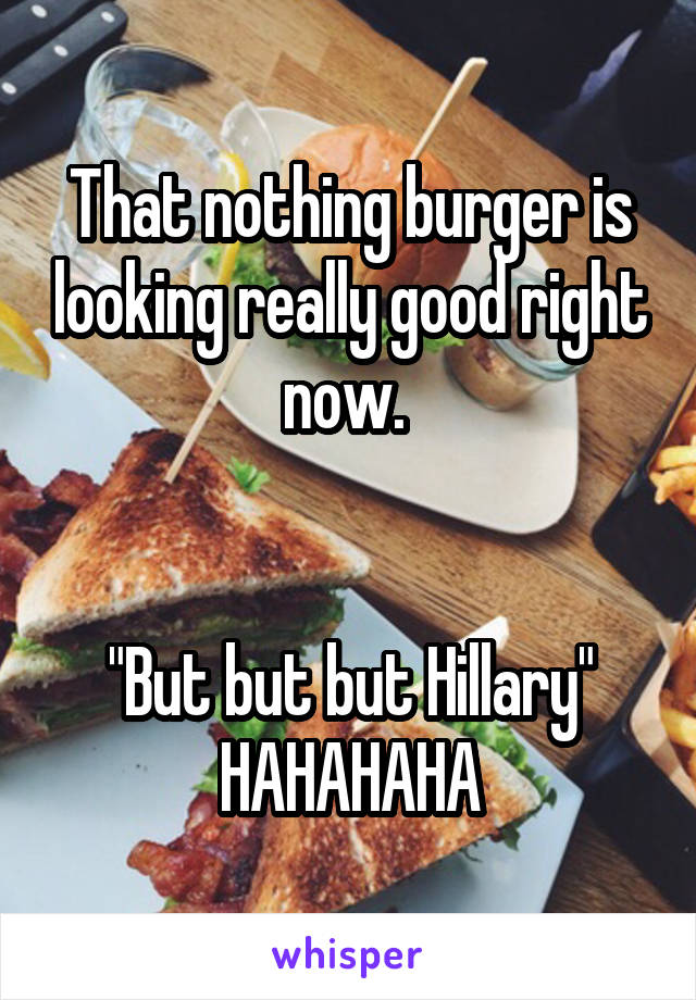 That nothing burger is looking really good right now. 


"But but but Hillary" HAHAHAHA