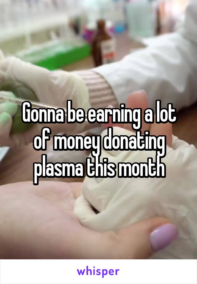 Gonna be earning a lot of money donating plasma this month