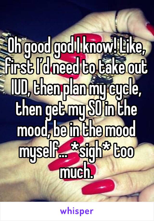 Oh good god I know! Like, first I’d need to take out IUD, then plan my cycle, then get my SO in the mood, be in the mood myself... *sigh* too much. 