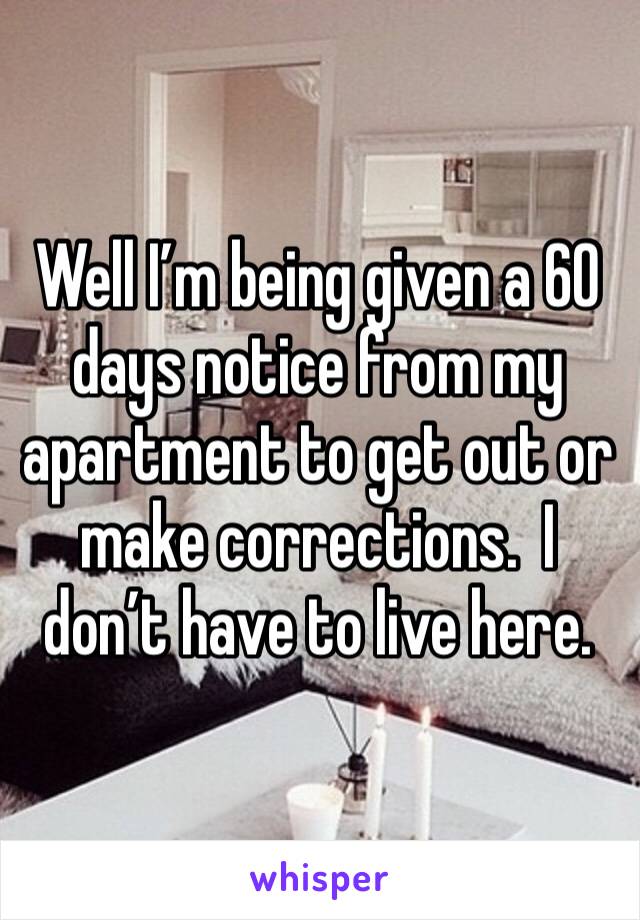 Well I’m being given a 60 days notice from my apartment to get out or make corrections.  I don’t have to live here. 