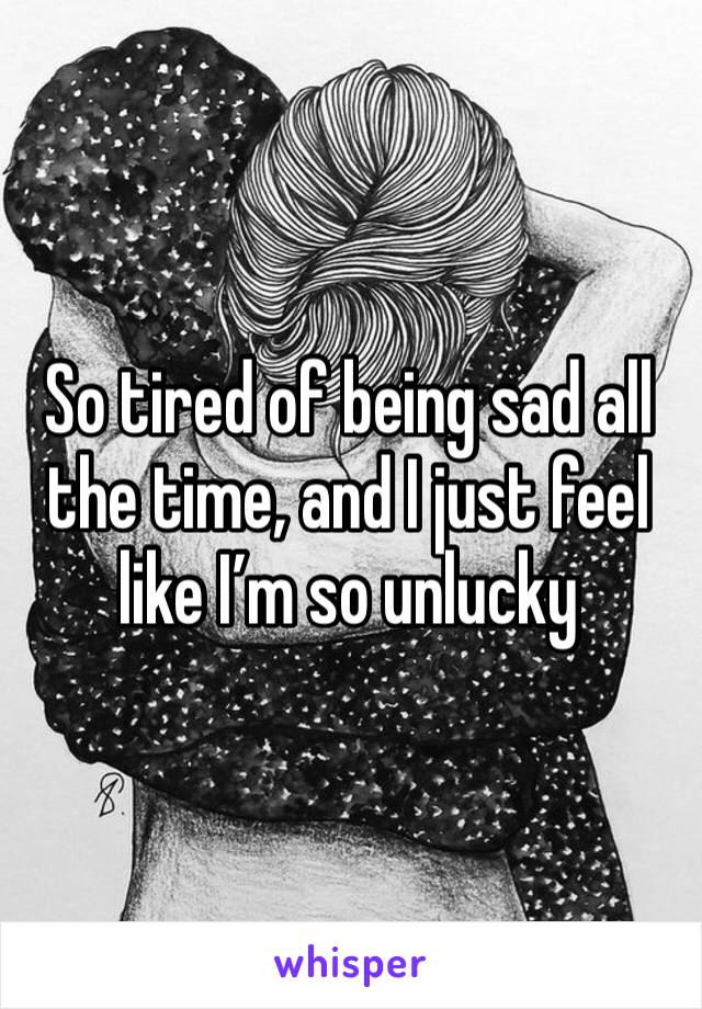 So tired of being sad all the time, and I just feel like I’m so unlucky