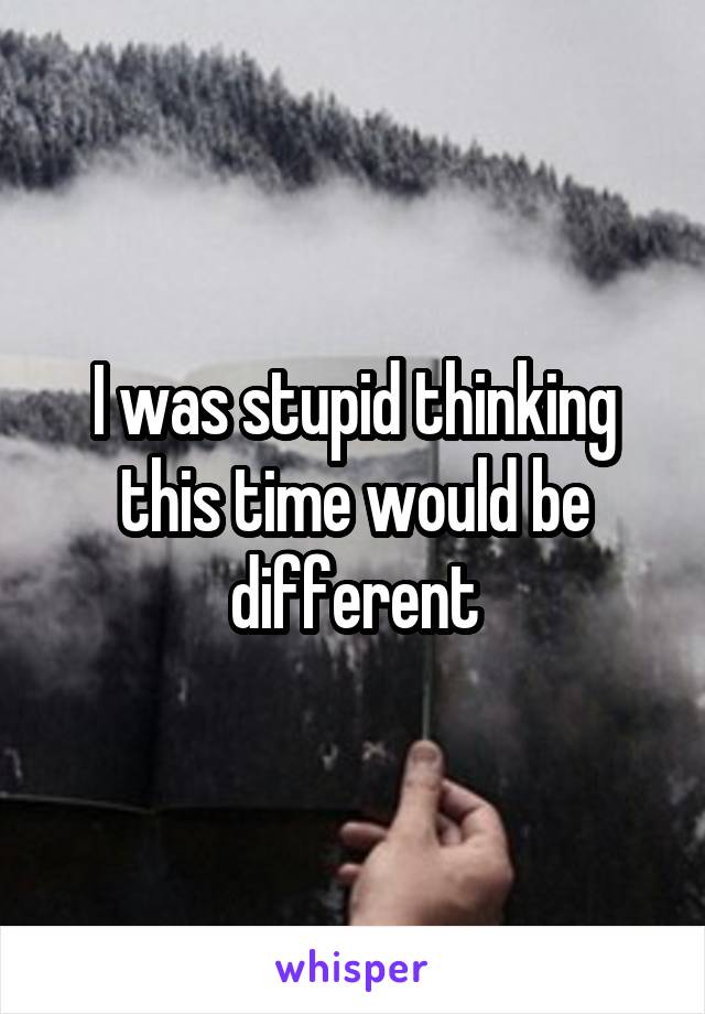 I was stupid thinking this time would be different