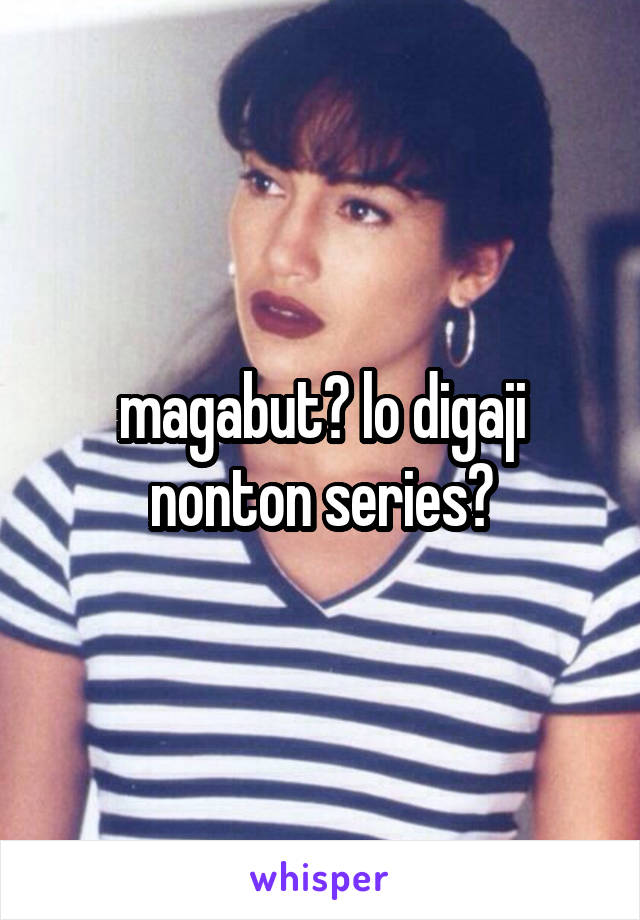 magabut? lo digaji nonton series?