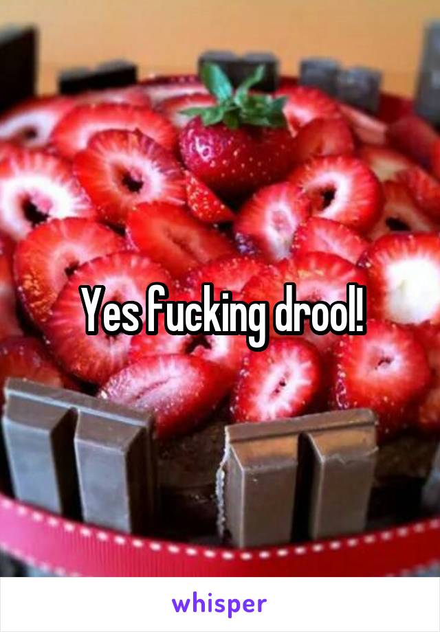 Yes fucking drool!