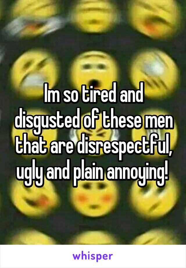 Im so tired and disgusted of these men that are disrespectful, ugly and plain annoying! 