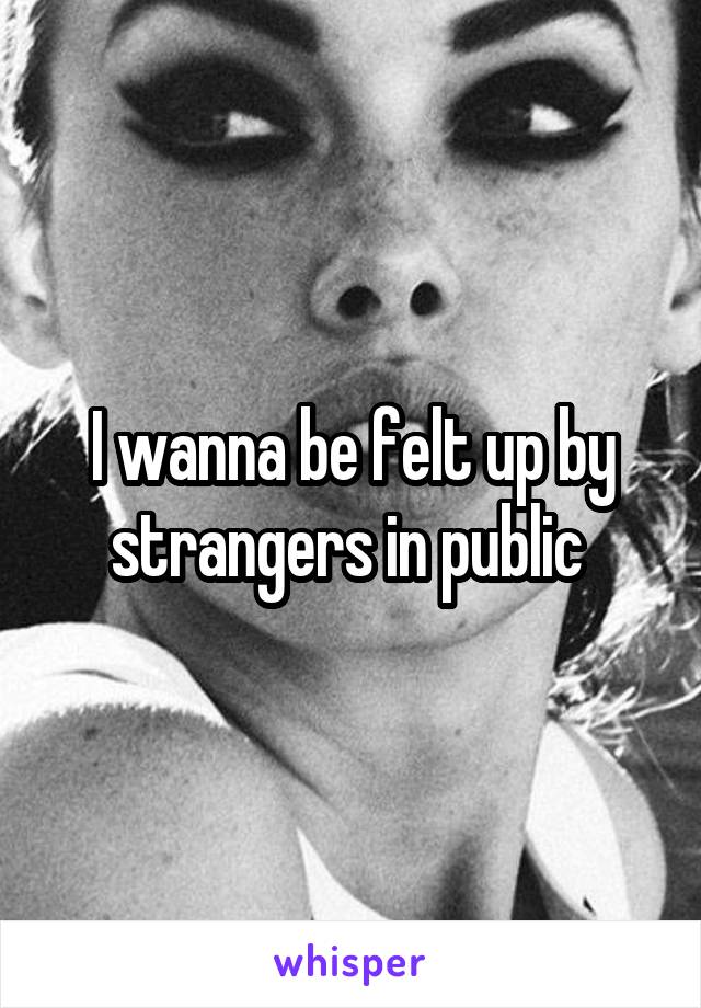 I wanna be felt up by strangers in public 