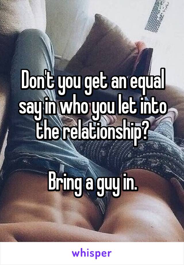 Don't you get an equal say in who you let into the relationship?

Bring a guy in.