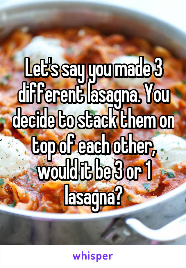 Let's say you made 3 different lasagna. You decide to stack them on top of each other, would it be 3 or 1 lasagna?