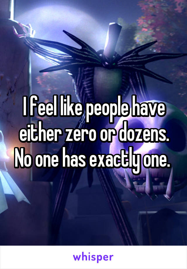 I feel like people have either zero or dozens. No one has exactly one. 