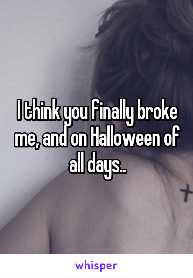 I think you finally broke me, and on Halloween of all days..