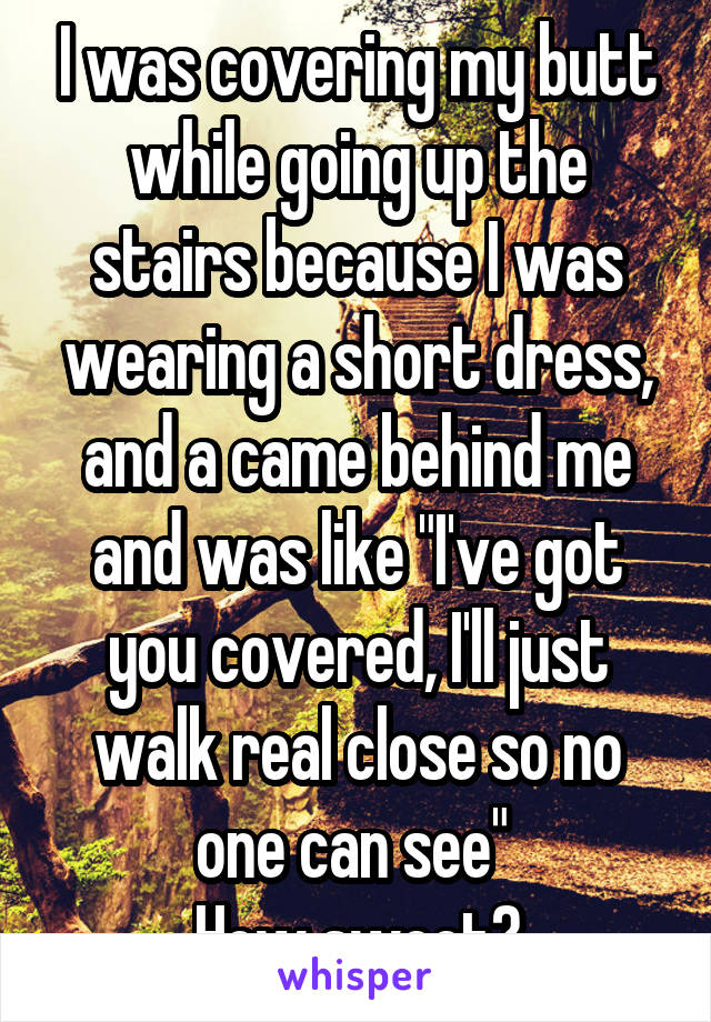 I was covering my butt while going up the stairs because I was wearing a short dress, and a came behind me and was like "I've got you covered, I'll just walk real close so no one can see" 
How sweet?